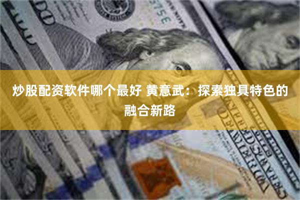 炒股配资软件哪个最好 黄意武：探索独具特色的融合新路