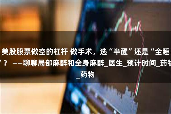 美股股票做空的杠杆 做手术，选“半醒”还是“全睡”？ ——聊聊局部麻醉和全身麻醉_医生_预计时间_药物