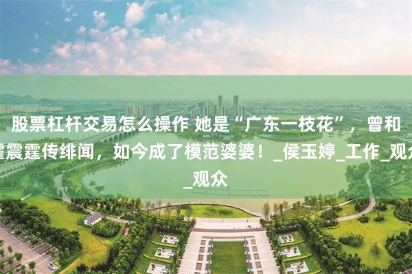 股票杠杆交易怎么操作 她是“广东一枝花”，曾和霍震霆传绯闻，如今成了模范婆婆！_侯玉婷_工作_观众