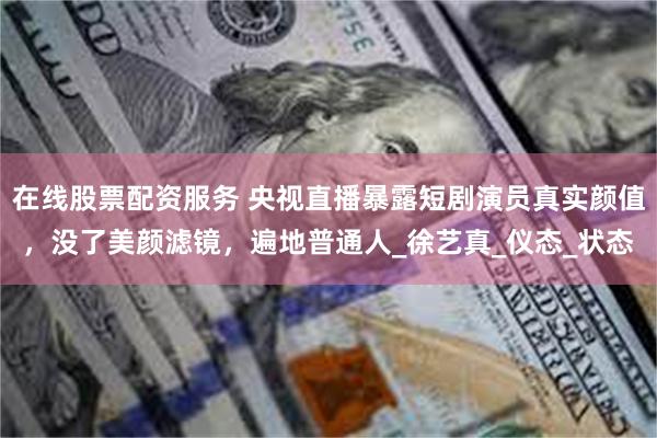 在线股票配资服务 央视直播暴露短剧演员真实颜值，没了美颜滤镜，遍地普通人_徐艺真_仪态_状态