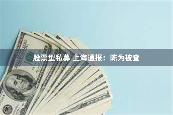 股票型私募 上海通报：陈为被查