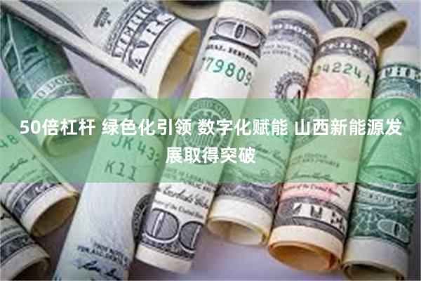 50倍杠杆 绿色化引领 数字化赋能 山西新能源发展取得突破