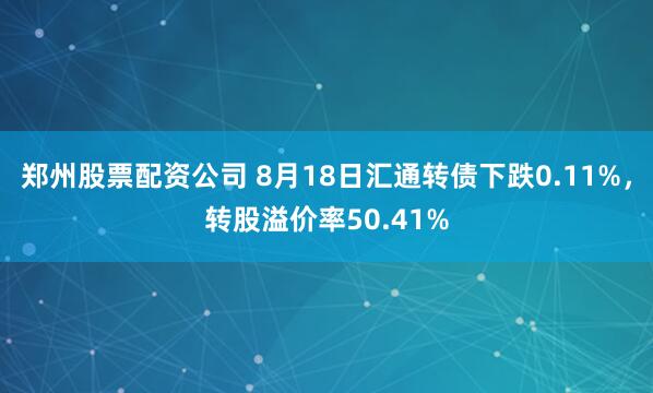 郑州股票配资公司 8月18日汇通转债下跌0.11%，转股溢价率50.41%