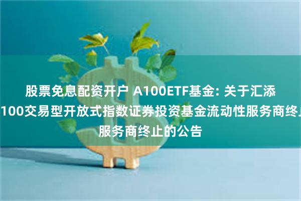 股票免息配资开户 A100ETF基金: 关于汇添富中证A100交易型开放式指数证券投资基金流动性服务商终止的公告