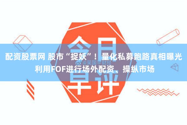 配资股票网 股市“捉妖”！量化私募跑路真相曝光 利用FOF进行场外配资、操纵市场