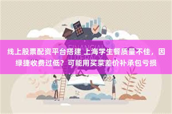 线上股票配资平台搭建 上海学生餐质量不佳，因绿捷收费过低？可能用买菜差价补承包亏损