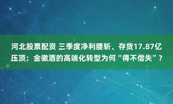 河北股票配资 三季度净利腰斩、存货17.87亿压顶:金徽酒的高端化转型为何“得不偿失”?