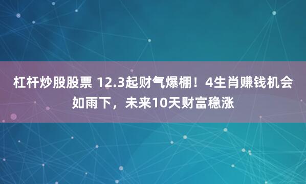 杠杆炒股股票 12.3起财气爆棚!4生肖赚钱机会如雨下,未来10天财富稳涨