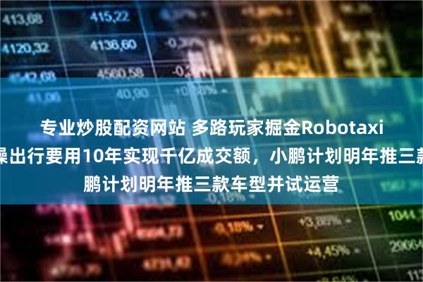 专业炒股配资网站 多路玩家掘金Robotaxi万亿市场,曹操出行要用10年实现千亿成交额,小鹏计划明年推三款车型并试运营