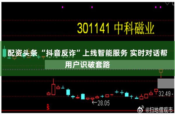 配资头条 “抖音反诈”上线智能服务 实时对话帮用户识破套路