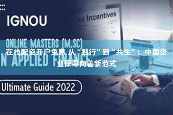 在线配资开户免息 从“独行”到“共生”：中国企业探寻向善新范式