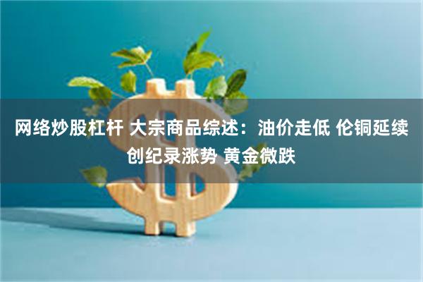 网络炒股杠杆 大宗商品综述:油价走低 伦铜延续创纪录涨势 黄金微跌