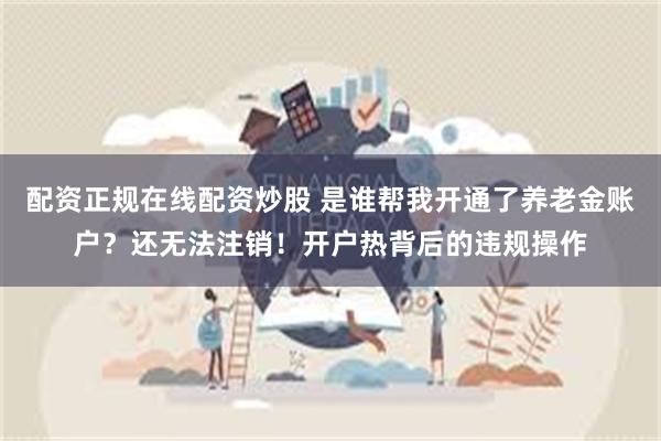 配资正规在线配资炒股 是谁帮我开通了养老金账户？还无法注销！开户热背后的违规操作