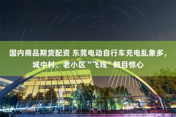国内商品期货配资 东莞电动自行车充电乱象多，城中村、老小区“飞线”触目惊心