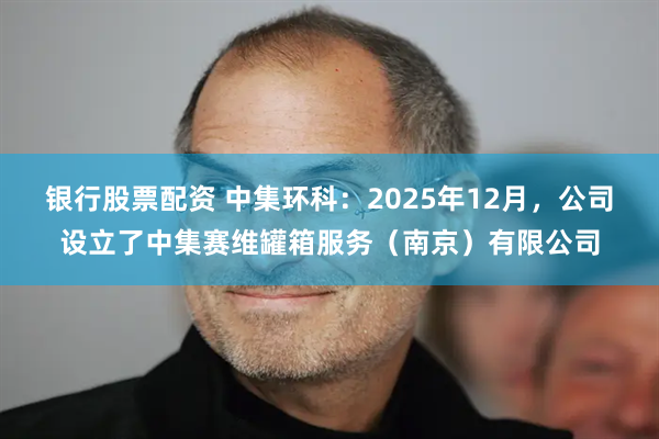 银行股票配资 中集环科：2025年12月，公司设立了中集赛维罐箱服务（南京）有限公司