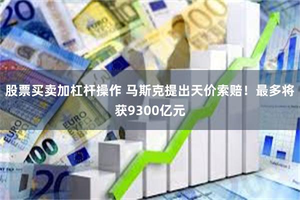 股票买卖加杠杆操作 马斯克提出天价索赔！最多将获9300亿元