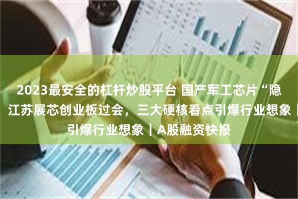 2023最安全的杠杆炒股平台 国产军工芯片“隐形冠军”突围！江苏展芯创业板过会，三大硬核看点引爆行业想象｜A股融资快报